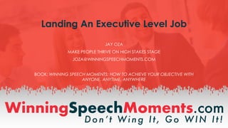 Landing An Executive Level Job
JAY OZA
MAKE PEOPLE THRIVE ON HIGH STAKES STAGE
JOZA@WINNINGSPEECHMOMENTS.COM
BOOK: WINNING SPEECH MOMENTS: HOW TO ACHIEVE YOUR OBJECTIVE WITH
ANYONE, ANYTIME, ANYWHERE
 