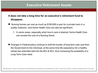 Executive Retirement Assets It does not take a long time for an executive’s retirement fund to disappear.   Nursing homes can cost as much as $100,000 a year for a private room in a quality institution, and Home Health Care can also be significant.  In some cases, especially when live-in care is desired, Home Health Care can exceed the cost of a Nursing Home.  Changes in Federal policy continue to shift the burden of long term care cost from the Government to the individual, at the same time life expectancy for a healthy retiree has extended well into the 80’s & 90’s, thus increasing the probability of a Long Term Care need. 