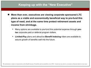 Keeping up with the “New Executive” More than ever, executives are viewing corporate sponsored LTC plans as a viable and economically beneficial way to pre-fund this type of need, and at the same time protect retirement assets and income from shrinkage.  Many options are available to pre-fund this potential expense through  pre-tax  corporate paid or deferral program dollars.  Limited-Pay  plans and attractive  Benefit Indexing  riders are available to assure growth of benefits well into the future. 