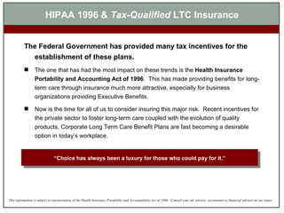 HIPAA 1996 &  Tax-Qualified  LTC Insurance The Federal Government has provided many tax incentives for the establishment of these plans.  The one that has had the most impact on these trends is the  Health Insurance Portability and Accounting Act of 1996 .  This has made providing benefits for long-term care through insurance much more attractive, especially for business organizations providing Executive Benefits. Now is the time for all of us to consider insuring this major risk.  Recent incentives for the private sector to foster long-term care coupled with the evolution of quality products, Corporate Long Term Care Benefit Plans are fast becoming a desirable option in today’s workplace. “ Choice has always been a luxury for those who could pay for it.” 