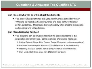 Questions & Answers: Tax-Qualified LTC Can I select who will or will not get this benefit?   Yes, the IRS has determined that Long Term Care as defined by HIPAA 1996 is to be treated as health insurance and  does not have to follow ERISA guidelines .  This means there is flexibility when creating these plans and deciding who will participate. Can Plan design be flexible? Yes, the plans can be structured to meet the desired outcome of the corporation and employees.  Some examples of available riders are: Paid up Options (Single, Five, Ten and To Age 65 payment options are available) Return Of Premium option (Returns 100% of Premiums at insured’s death) Indemnity (Changes Benefits from a reimbursement to indemnity mode) Daily Limits (Daily limits range from $40 to $500 per diem) 