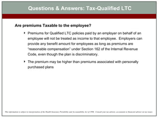Questions & Answers: Tax-Qualified LTC Are premiums Taxable to the employee? Premiums  for Qualified LTC policies  paid by an employer on behalf of an employee will not be   treated as income to that employee .  Employers can provide any benefit amount for employees as long as premiums are “reasonable compensation” under Section 162 of the Internal Revenue Code , even though the plan is discriminatory. The premium may be higher than premiums associated with personally purchased plans 