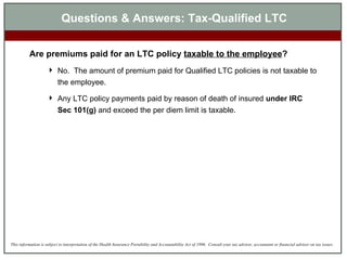 Are premiums paid for an LTC policy  taxable to the employee ? No.  The amount of premium paid for Qualified LTC policies is not taxable to the employee. Any LTC policy payments paid by reason of death of insured  under IRC Sec 101(g)  and exceed the per diem limit is taxable. Questions & Answers: Tax-Qualified LTC 