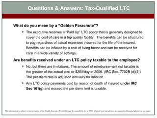 What do you mean by a “Golden Parachute”? The executive receives a “Paid Up” LTC policy that is generally designed to cover the cost of care in a top quality facility.  The benefits can be structured to pay regardless of actual expenses incurred for the life of the insured.  Benefits can be inflated by a cost of living factor and can be received for care in a wide variety of settings. Are benefits received under an LTC policy taxable to the employee? No, but there are limitations. The amount of reimbursement not taxable is the greater of the actual cost or $250/day in 2006. (IRC Sec. 7702B (d)(2))  The per diem rate is adjusted annually for inflation.  Any LTC policy payments paid by reason of death of insured  under IRC Sec 101(g)  and exceed the per diem limit is taxable. Questions & Answers: Tax-Qualified LTC 