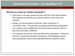 What do you mean by “Golden Handcuffs”? Once paid up, the policy would cover the Long Term Care needs whether the employee was still with your company, retired, or went with a new company.  Policies  can be structured to control the “return of premium” or “nonforfiture” rider.  Through policy ownership and beneficiary designations, your company could negotiate the value of the return of premium rider as part of any termination settlement.  If an executive has met the criteria set forth by the organization, a “Return of Premium” is paid to the executive’s beneficiary. If the employee chose to leave prematurely, he/she would potentially forfeit this significant asset. Questions & Answers: Tax-Qualified LTC 