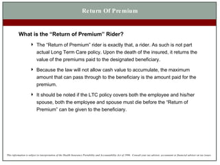 Return Of Premium What is the “Return of Premium” Rider? The “Return of Premium” rider is exactly that, a rider. As such is not part actual Long Term Care policy. Upon the death of the insured, it returns the value of the premiums paid to the designated beneficiary. Because the law will not allow cash value to accumulate, the maximum amount that can pass through to the beneficiary is the amount paid for the premium. It should be noted if the LTC policy covers both the employee and his/her spouse, both the employee and spouse must die before the “Return of Premium” can be given to the beneficiary. 