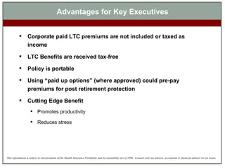 Advantages for Key Executives Corporate paid LTC premiums are not included or taxed as income LTC Benefits are received tax-free Policy is portable Using “paid up options” (where approved) could pre-pay premiums for post retirement protection Cutting Edge Benefit Promotes productivity Reduces stress 