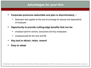 Advantages for your firm Corporate premiums deductible and plan is discriminatory  – Deduction also applies to the cost of coverage for spouse and dependents of employee Opportunity to provide cutting-edge benefits that can be: employer-paid for owners, executives and key employees employee-paid for the rank and file Key tool to attract, retain, reward  Easy to adopt 