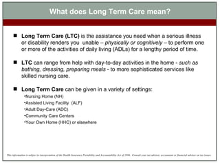 What does Long Term Care mean? Long Term Care (LTC)  is the assistance you need when a serious illness or disability renders you  unable –  physically or cognitively  – to perform one or more of the activities of daily living (ADLs) for a lengthy period of time.  LTC  can range from help with day-to-day activities in the home -  such as bathing, dressing, preparing meals  - to more sophisticated services like skilled nursing care. Long Term Care  can be given in a variety of settings: Nursing Home (NH) Assisted Living Facility  (ALF) Adult Day-Care (ADC) Community Care Centers Your Own Home (HHC) or elsewhere 