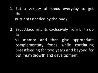 1. Eat a variety of foods everyday to get
the
nutrients needed by the body.
2. Breastfeed infants exclusively from birth up
to
six months and then give appropriate
complementary foods while continuing
breastfeeding for two years and beyond for
optimum growth and development.
 