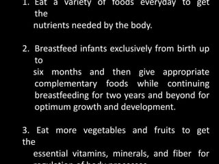 1. Eat a variety of foods everyday to get
the
nutrients needed by the body.
2. Breastfeed infants exclusively from birth up
to
six months and then give appropriate
complementary foods while continuing
breastfeeding for two years and beyond for
optimum growth and development.
3. Eat more vegetables and fruits to get
the
essential vitamins, minerals, and fiber for
 