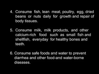 4. Consume fish, lean meat, poultry, egg, dried
beans or nuts daily for growth and repair of
body tissues.
5. Consume milk, milk products, and other
calcium-rich food such as small fish and
shellfish, everyday for healthy bones and
teeth.
6. Consume safe foods and water to prevent
diarrhea and other food-and water-borne
diseases.
 