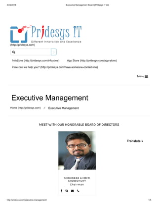 4/23/2018 Executive Management Board | Pridesys IT Ltd
http://pridesys.com/executive-management/ 1/5
MEET WITH OUR HONORABLE BOARD OF DIRECTORS
(http://pridesys.com)
InfoZone (http://pridesys.com/infozone) App Store (http://pridesys.com/app-store)
How can we help you? (http://pridesys.com/have-someone-contact-me)
Menu 
Executive Management
Home (http://pridesys.com) ⁄ Executive Management
SHOHORAB AHMED
CHOWDHURY
Chairman
   

Translate »
 