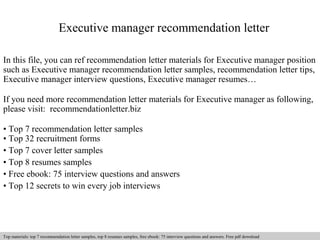 Executive manager recommendation letter 
In this file, you can ref recommendation letter materials for Executive manager position 
such as Executive manager recommendation letter samples, recommendation letter tips, 
Executive manager interview questions, Executive manager resumes… 
If you need more recommendation letter materials for Executive manager as following, 
please visit: recommendationletter.biz 
• Top 7 recommendation letter samples 
• Top 32 recruitment forms 
• Top 7 cover letter samples 
• Top 8 resumes samples 
• Free ebook: 75 interview questions and answers 
• Top 12 secrets to win every job interviews 
Interview questions and answers – free download/ pdf and ppt file 
Top materials: top 7 recommendation letter samples, top 8 resumes samples, free ebook: 75 interview questions and answers. Free pdf download 
 