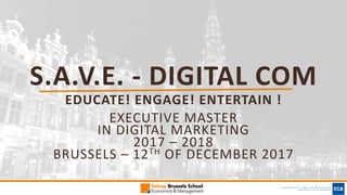 S.A.V.E.	- DIGITAL COM
EDUCATE!	ENGAGE!	ENTERTAIN	!
EXECUTIVE	MASTER	
IN	DIGITAL	MARKETING	
2017	– 2018	
BRUSSELS	– 12TH OF	DECEMBER	2017
 