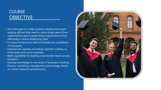 OBJECTIVE
COURSE
• The chief goal is to help students develop the broad-
ranging skill set they need to take a large view of their
organizations and to guide these organizations more
effectively in senior leadership roles.
• Increase the business skills and leadership capabilities
of managers.
• Improve the capacity of strategic decision making, to
think faster and more creatively.
• Build capabilities for leading cross-border teams across
functions.
• Develop knowledge in core areas of business including
finance, marketing, management and strategy, based
on current research and practices.
 
