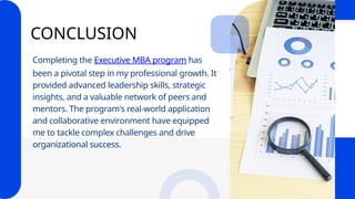 CONCLUSION
Completing the Executive MBA program has
been a pivotal step in my professional growth. It
provided advanced leadership skills, strategic
insights, and a valuable network of peers and
mentors. The program's real-world application
and collaborative environment have equipped
me to tackle complex challenges and drive
organizational success.
 
