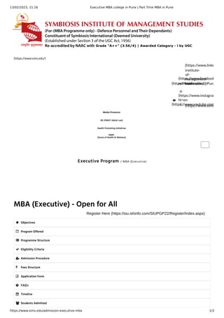 13/02/2023, 11:16 Executive MBA college in Pune | Part Time MBA in Pune
https://www.sims.edu/admission-executive-mba 1/3
Executive Program / MBA (Executive)
(https://www.sims.edu/)
(https://twitter.com/@Pune
(https://www.facebook
ref=bookmarks)
(https://www.linke
institute-
of-
management-
studies/)

(https://www.youtube.com

(https://www.instagram
hl=en
) (https://www.sims
Media Presence
GE-PIWAT Admit card
Health Promoting Initiatives
OMPI
(Score of Health & Welness)
MBA (Executive) - Open for All
Register Here (https://siu.ishinfo.com/SIUPGP22/Register/Index.aspx)
 Objectives
 Program Offered
 Programme Structure
 Eligibility Criteria
 Admission Procedure
 Fees Structure
 Application Form
 FAQ's
 Timeline
 Students Admitted
 