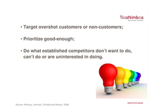 • Target overshot customers or non-customers;

    • Prioritize good-enough;

    • Do what established competitors don’t want to do,
      can’t do or are uninterested in doing.




Source: Anthony, Johnson, Sinfield and Altman, 2008
 