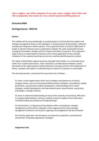 I have complete copy of this assignment. If you want to have complete draft of this work
with no plagiarism, then contact me at my email id: projectwork185@gmail.com
Executive MBA
Strategy Course –BS551D
Outline
This module will be assessed through an analytical piece of critical work that applies core
strategic management theory to the workplace. A strong element of observation, reflection
and personal integration will be required. The assignment will be of around 5,000 words in
length. A relevant reference base is expected to underpin the work and provide focused
conceptual frameworks through which to critique and reflect on practice. The assignment
ought to focus on observations of practice and a critical application of core concepts
introduced in the weekend teaching sessions to a carefully identified practice context.
The report should follow a logical structure and ought to be written as a structured essay
rather than in bullet point format. There should be a sensible balance between careful
description of the organizational setting, theoretical coverage and the critical application of
theory, concepts and models to understanding the dynamics of practice in some depth.
The learning outcomes covered by this assessment are as follows:
S1: Have a critical appreciation of the main strengths and weaknesses of various
strategic actions such as cost-based and differentiation strategies, consolidation, market
penetration, specialisation, product development and technological first-mover
strategies, market development and internationalisation, diversification, acquisitions
and mergers, strategic alliances
S2: Have an advanced understanding of many of the routinely-encountered difficulties
in strategy implementation and have methods at hand to address those difficulties,
including leading, persuading and managing change
S3: Demonstrate a strong grasp of key debates within contemporary strategic
management and be able to undertake critical appraisal of the latest strategic
management literature and research, applying critical judgement and discrimination
S4: Critically apply tools and techniques to analyse the competitive and contextual
environment to develop appropriate strategies.
Assignment task
 