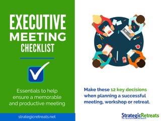 EXECUTIVE
MEETING
Essentials to help
ensure a memorable
and productive meeting
Make these 12 key decisions
when planning a successful
meeting, workshop or retreat.
strategicretreats.net
CHECKLIST
 