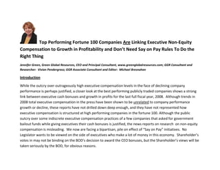Top Performing Fortune 100 Companies Are Linking Executive Non-Equity
Compensation to Growth in Profitability and Don’t Need Say on Pay Rules To Do the
Right Thing
Jennifer Green, Green Global Resources, CEO and Principal Consultant, www.greenglobalresources.com; GGR Consultant and
Researcher: Vivian Pendergrass; GGR Associate Consultant and Editor: Michael Bresnahan

Introduction

While the outcry over outrageously high executive compensation levels in the face of declining company
performance is perhaps justified, a closer look at the best performing publicly traded companies shows a strong
link between executive cash bonuses and growth in profits for the last full fiscal year, 2008. Although trends in
2008 total executive compensation in the press have been shown to be unrelated to company performance
growth or decline, these reports have not drilled down deep enough, and they have not represented how
executive compensation is structured at high performing companies in the fortune 100. Although the public
outcry over some indiscrete executive compensation practices of a few companies that asked for government
bailout funds while giving executives their cash bonuses is justified, the news reports on research on non-equity
compensation is misleading. We now are facing a bipartisan, pile on effect of “Say on Pay” initiatives. No
Legislator wants to be viewed on the side of executives who make a lot of money in this economy. Shareholder’s
votes in may not be binding on the BOD’s decision to award the CEO bonuses, but the Shareholder’s views will be
taken seriously by the BOD, for obvious reasons.
 