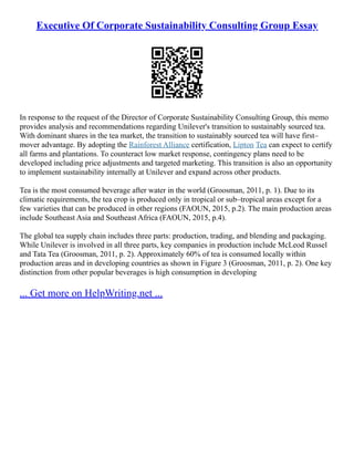 Executive Of Corporate Sustainability Consulting Group Essay
In response to the request of the Director of Corporate Sustainability Consulting Group, this memo
provides analysis and recommendations regarding Unilever's transition to sustainably sourced tea.
With dominant shares in the tea market, the transition to sustainably sourced tea will have first–
mover advantage. By adopting the Rainforest Alliance certification, Lipton Tea can expect to certify
all farms and plantations. To counteract low market response, contingency plans need to be
developed including price adjustments and targeted marketing. This transition is also an opportunity
to implement sustainability internally at Unilever and expand across other products.
Tea is the most consumed beverage after water in the world (Groosman, 2011, p. 1). Due to its
climatic requirements, the tea crop is produced only in tropical or sub–tropical areas except for a
few varieties that can be produced in other regions (FAOUN, 2015, p.2). The main production areas
include Southeast Asia and Southeast Africa (FAOUN, 2015, p.4).
The global tea supply chain includes three parts: production, trading, and blending and packaging.
While Unilever is involved in all three parts, key companies in production include McLeod Russel
and Tata Tea (Groosman, 2011, p. 2). Approximately 60% of tea is consumed locally within
production areas and in developing countries as shown in Figure 3 (Groosman, 2011, p. 2). One key
distinction from other popular beverages is high consumption in developing
... Get more on HelpWriting.net ...
 