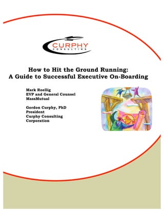How to Hit the Ground Running:
A Guide to Successful Executive On-Boarding

     Mark Roellig
     EVP and General Counsel
     MassMutual

     Gordon Curphy, PhD
     President
     Curphy Consulting
     Corporation




    © Mark Roellig and Gordy Curphy 2010
 