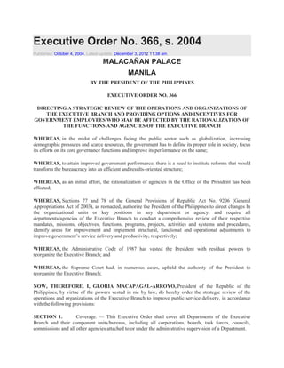 Executive Order No. 366, s. 2004
Published: October 4, 2004. Latest update: December 3, 2012 11:38 am.

MALACAÑAN PALACE
MANILA
BY THE PRESIDENT OF THE PHILIPPINES
EXECUTIVE ORDER NO. 366
DIRECTING A STRATEGIC REVIEW OF THE OPERATIONS AND ORGANIZATIONS OF
THE EXECUTIVE BRANCH AND PROVIDING OPTIONS AND INCENTIVES FOR
GOVERNMENT EMPLOYEES WHO MAY BE AFFECTED BY THE RATIONALIZATION OF
THE FUNCTIONS AND AGENCIES OF THE EXECUTIVE BRANCH
WHEREAS, in the midst of challenges facing the public sector such as globalization, increasing
demographic pressures and scarce resources, the government has to define its proper role in society, focus
its efforts on its core governance functions and improve its performance on the same;
WHEREAS, to attain improved government performance, there is a need to institute reforms that would
transform the bureaucracy into an efficient and results-oriented structure;
WHEREAS, as an initial effort, the rationalization of agencies in the Office of the President has been
effected;
WHEREAS, Sections 77 and 78 of the General Provisions of Republic Act No. 9206 (General
Appropriations Act of 2003), as reenacted, authorize the President of the Philippines to direct changes In
the organizational units or key positions in any department or agency, and require all
departments/agencies of the Executive Branch to conduct a comprehensive review of their respective
mandates, missions, objectives, functions, programs, projects, activities and systems and procedures,
identify areas for improvement and implement structural, functional and operational adjustments to
improve government‟s service delivery and productivity, respectively;
WHEREAS, the Administrative Code of 1987 has vested the President with residual powers to
reorganize the Executive Branch; and
WHEREAS, the Supreme Court had, in numerous cases, upheld the authority of the President to
reorganize the Executive Branch;
NOW, THEREFORE, I, GLORIA MACAPAGAL-ARROYO, President of the Republic of the
Philippines, by virtue of the powers vested in me by law, do hereby order the strategic review of the
operations and organizations of the Executive Branch to improve public service delivery, in accordance
with the following provisions:
SECTION 1.
Coverage. — This Executive Order shall cover all Departments of the Executive
Branch and their component units/bureaus, including all corporations, boards, task forces, councils,
commissions and all other agencies attached to or under the administrative supervision of a Department.

 