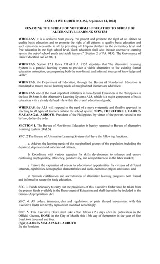 [EXECUTIVE ORDER NO. 356, September 14, 2004]

    RENAMING THE BUREAU OF NONFORMAL EDUCATION TO BUREAU OF
                  ALTERNATIVE LEARNING SYSTEM

WHEREAS, it is a declared State policy, "to protect and promote the right of all citizen to
quality basic education and to promote the right of all citizens to quality basic education and
such education accessible to all by providing all Filipino children in the elementary level and
free education in the high school level. Such education shall also include alternative learning
system for out-of school youth and adult learners." (Section 2 of PA. 9155, The Governance of
Basic Education Act of 2001)

WHEREAS, Section 12.1 Rules XII of R.A. 9155 stipulates that "the alternative Learning
System is a parallel learning system to provide a viable alternative to the existing formal
education instruction, encompassing both the non-formal and informal sources of knowledge and
skills";

WHEREAS, the Department of Education, through the Bureau of Non-formal Education is
mandated to ensure that all learning needs of marginalized learners are addressed;

WHEREAS, one of the most important initiatives in Non-formal Education in the Philippines in
the last 10 Sears is the Alternative Learning System (ALS, which is a major component of basic
education with a clearly defined role within the overall educational goals;

WHEREAS, the ALS will respond to the need of a more systematic and flexible approach in
reaching to all types of learners outside the school system; NOW, THEREFORE, I, GLORIA
MACAPAGAL ARROYO, President of the Philippines, by virtue of the powers vested in me
by law, do hereby order:

SECTION 1. The Bureau of Non-formal Education is hereby renamed to Bureau of alternative
Learning System (BALS).

SEC. 2 The Bureau of Alternative Learning System shall have the following functions:

       a. Address the learning needs of the marginalized groups of the population including the
deprived, depressed and underserved citizens,

       b. Coordinate with various agencies for skills development to enhance and ensure
continuing employability, efficiency, productivity, and competitiveness in the labor market;

        c. Ensure the expansion of access to educational opportunities for citizens of different
interests, capabilities demographic characteristics and socio-economic origins and status; and

       d. Promote certification and accreditation of alternative learning programs both formal
and informal in nature for basic education.

SEC. 3. Funds necessary to carry out the provisions of this Executive Order shall be taken from
the present funds available in the Department of Education and shall thereafter be included in the
General Appropriations Act.

SEC. 4. All orders, issuances,rules and regulations, or parts thereof inconsistent with this
Executive Order are hereby repealed or modified accordingly.

SEC. 5. This Executive Order shall take effect fifteen (15) days after its publication in the
Official Gazette, DONE in the City of Manila this 13th day of September in the year of Our
Lord, two thousand and four.
(Sgd.) GLORIA MACAPAGAL ARROYO
By the President
 