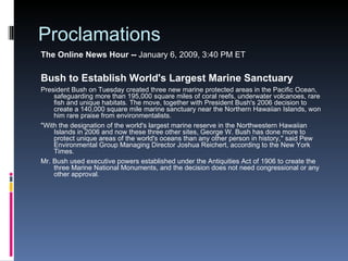 Proclamations The Online News Hour --  January 6, 2009, 3:40 PM ET  Bush to Establish World's Largest Marine Sanctuary President Bush on Tuesday created three new marine protected areas in the Pacific Ocean, safeguarding more than 195,000 square miles of coral reefs, underwater volcanoes, rare fish and unique habitats. The move, together with President Bush's 2006 decision to create a 140,000 square mile marine sanctuary near the Northern Hawaiian Islands, won him rare praise from environmentalists. "With the designation of the world's largest marine reserve in the Northwestern Hawaiian Islands in 2006 and now these three other sites, George W. Bush has done more to protect unique areas of the world's oceans than any other person in history," said Pew Environmental Group Managing Director Joshua Reichert, according to the New York Times. Mr. Bush used executive powers established under the Antiquities Act of 1906 to create the three Marine National Monuments, and the decision does not need congressional or any other approval. 