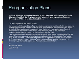 Reorganization Plans Special Message from the President to the Congress About Reorganization Plans to Establish the Environmental Protection Agency and the National Oceanic and Atmospheric Administration  To the Congress of the United States: As concern with the condition of our physical environment has intensified, it has become increasingly clear that we need to know more about the total environment--land, water, and air. It also has become increasingly clear that only by reorganizing our Federal efforts can we develop that knowledge, and effectively ensure the protection, development and enhancement of the total environment itself. The Government's environmentally-related activities have grown up piecemeal over the years. The time has come to organize them rationally and systematically. As a major step in this direction, I am transmitting today two reorganization plans: one to establish an Environmental Protection Agency, and one to establish, with the Department of Commerce, a National Oceanic and Atmospheric Administration. … Richard M. Nixon July 9, 1970 
