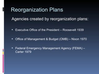Reorganization Plans Agencies created by reorganization plans: Executive Office of the President – Roosevelt 1939 Office of Management & Budget (OMB) – Nixon 1970 Federal Emergency Management Agency (FEMA) –  Carter 1979 