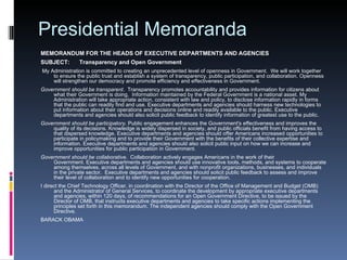 Presidential Memoranda MEMORANDUM FOR THE HEADS OF EXECUTIVE DEPARTMENTS AND AGENCIES SUBJECT:      Transparency and Open Government   My Administration is committed to creating an unprecedented level of openness in Government.  We will work together to ensure the public trust and establish a system of transparency, public participation, and collaboration. Openness will strengthen our democracy and promote efficiency and effectiveness in Government. Government should be transparent .  Transparency promotes accountability and provides information for citizens about what their Government is doing.  Information maintained by the Federal Government is a national asset. My Administration will take appropriate action, consistent with law and policy, to disclose information rapidly in forms that the public can readily find and use. Executive departments and agencies should harness new technologies to put information about their operations and decisions online and readily available to the public. Executive departments and agencies should also solicit public feedback to identify information of greatest use to the public. Government should be participatory . Public engagement enhances the Government's effectiveness and improves the quality of its decisions. Knowledge is widely dispersed in society, and public officials benefit from having access to that dispersed knowledge. Executive departments and agencies should offer Americans increased opportunities to participate in policymaking and to provide their Government with the benefits of their collective expertise and information. Executive departments and agencies should also solicit public input on how we can increase and improve opportunities for public participation in Government. Government should be collaborative .  Collaboration actively engages Americans in the work of their Government. Executive departments and agencies should use innovative tools, methods, and systems to cooperate among themselves, across all levels of Government, and with nonprofit organizations, businesses, and individuals in the private sector.  Executive departments and agencies should solicit public feedback to assess and improve their level of collaboration and to identify new opportunities for cooperation. I direct the Chief Technology Officer, in coordination with the Director of the Office of Management and Budget (OMB) and the Administrator of General Services, to coordinate the development by appropriate executive departments and agencies, within 120 days, of recommendations for an Open Government Directive, to be issued by the Director of OMB, that instructs executive departments and agencies to take specific actions implementing the principles set forth in this memorandum. The independent agencies should comply with the Open Government Directive. BARACK OBAMA 