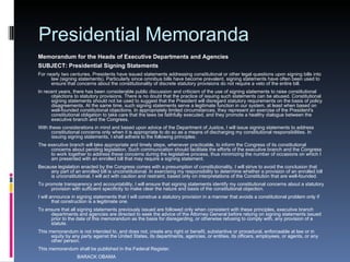 Presidential Memoranda Memorandum for the Heads of Executive Departments and Agencies SUBJECT: Presidential Signing Statements For nearly two centuries, Presidents have issued statements addressing constitutional or other legal questions upon signing bills into law (signing statements). Particularly since omnibus bills have become prevalent, signing statements have often been used to ensure that concerns about the constitutionality of discrete statutory provisions do not require a veto of the entire bill. In recent years, there has been considerable public discussion and criticism of the use of signing statements to raise constitutional objections to statutory provisions. There is no doubt that the practice of issuing such statements can be abused. Constitutional signing statements should not be used to suggest that the President will disregard statutory requirements on the basis of policy disagreements. At the same time, such signing statements serve a legitimate function in our system, at least when based on well-founded constitutional objections. In appropriately limited circumstances, they represent an exercise of the President's constitutional obligation to take care that the laws be faithfully executed, and they promote a healthy dialogue between the executive branch and the Congress. With these considerations in mind and based upon advice of the Department of Justice, I will issue signing statements to address constitutional concerns only when it is appropriate to do so as a means of discharging my constitutional responsibilities. In issuing signing statements, I shall adhere to the following principles: The executive branch will take appropriate and timely steps, whenever practicable, to inform the Congress of its constitutional concerns about pending legislation. Such communication should facilitate the efforts of the executive branch and the Congress to work together to address these concerns during the legislative process, thus minimizing the number of occasions on which I am presented with an enrolled bill that may require a signing statement.  Because legislation enacted by the Congress comes with a presumption of constitutionality, I will strive to avoid the conclusion that any part of an enrolled bill is unconstitutional. In exercising my responsibility to determine whether a provision of an enrolled bill is unconstitutional, I will act with caution and restraint, based only on interpretations of the Constitution that are well-founded.  To promote transparency and accountability, I will ensure that signing statements identify my constitutional concerns about a statutory provision with sufficient specificity to make clear the nature and basis of the constitutional objection.  I will announce in signing statements that I will construe a statutory provision in a manner that avoids a constitutional problem only if that construction is a legitimate one.  To ensure that all signing statements previously issued are followed only when consistent with these principles, executive branch departments and agencies are directed to seek the advice of the Attorney General before relying on signing statements issued prior to the date of this memorandum as the basis for disregarding, or otherwise refusing to comply with, any provision of a statute. This memorandum is not intended to, and does not, create any right or benefit, substantive or procedural, enforceable at law or in equity by any party against the United States, its departments, agencies, or entities, its officers, employees, or agents, or any other person. This memorandum shall be published in the Federal Register.                               BARACK OBAMA 