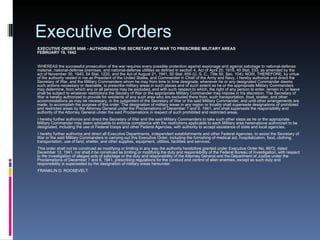 Executive Orders EXECUTIVE ORDER 9066 - AUTHORIZING THE SECRETARY OF WAR TO PRESCRIBE MILITARY AREAS FEBRUARY 19, 1942 WHEREAS the successful prosecution of the war requires every possible protection against espionage and against sabotage to national-defense material, national-defense premises, and national-defense utilities as defined in section 4, Act of April 20, 1918, 40 Stat. 533, as amended by the act of November 30, 1940, 54 Stat. 1220, and the Act of August 21, 1941, 55 Stat. 655 (U. S. C., Title 50, Sec. 104): NOW, THEREFORE, by virtue of the authority vested in me as President of the United States, and Commander in Chief of the Army and Navy, I hereby authorize and direct the Secretary of War, and the Military Commanders whom he may from time to time designate, whenever he or any designated Commander deems such actions necessary or desirable, to prescribe military areas in such places and of such extent as he or the appropriate Military Commanders may determine, from which any or all persons may be excluded, and with such respect to which, the right of any person to enter, remain in, or leave shall be subject to whatever restrictions the Sectary of War or the appropriate Military Commander may impose in his discretion. The Secretary of War is hereby authorized to provide for residents of any such area who are excluded there from, such transportation, food, shelter, and other accommodations as may be necessary, in the judgement of the Secretary of War or the said Military Commander, and until other arrangements are made, to accomplish the purpose of this order. The designation of military areas in any region or locality shall supersede designations of prohibited and restricted areas by the Attorney General under the Proclamations of December 7 and 8, 1941, and shall supersede the responsibility and authority of the Attorney General under the said Proclamations in respect of such prohibited and restricted areas.  I hereby further authorize and direct the Secretary of War and the said Military Commanders to take such other steps as he or the appropriate Military Commander may deem advisable to enforce compliance with the restrictions applicable to each Military area hereinabove authorized to be designated, including the use of Federal troops and other Federal Agencies, with authority to accept assistance of state and local agencies.  I hereby further authorize and direct all Executive Departments, independent establishments and other Federal Agencies, to assist the Secretary of War or the said Military Commanders in carrying out this Executive Order, including the furnishing of medical aid, hospitalization, food, clothing, transportation, use of land, shelter, and other supplies, equipment, utilities, facilities and services.  This order shall not be construed as modifying or limiting in any way the authority heretofore granted under Executive Order No. 8972, dated December 12, 1941, nor shall it be construed as limiting or modifying the duty and responsibility of the Federal Bureau of Investigation, with respect to the investigation of alleged acts of sabotage or the duty and responsibility of the Attorney General and the Department of Justice under the Proclamations of December 7 and 8, 1941, prescribing regulations for the conduct and control of alien enemies, except as such duty and responsibility is superseded by the designation of military areas hereunder.  FRANKLIN D. ROOSEVELT 