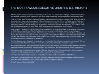 THE MOST FAMOUS EXECUTIVE ORDER IN U.S. HISTORY Wh ereas, on the twenty-second day of September, in the year of our Lord one thousand eight hundred and sixty-two, a proclamation was issued by the President of the United States, containing, among other things, the following, to wit: "That on the first day of January, in the year of our Lord one thousand eight hundred and sixty-three, all persons held as slaves within any State or designated part of a State, the people whereof shall then be in rebellion against the United States, shall be then, thenceforward, and forever free; and the Executive Government of the United States, including the military and naval authority thereof, will recognize and maintain the freedom of such persons, and will do no act or acts to repress such persons, or any of them, in any efforts they may make for their actual freedom. … Now, therefore I, Abraham Lincoln, President of the United States, by virtue of the power in me vested as Commander-in-Chief, of the Army and Navy of the United States in time of actual armed rebellion against the authority and government of the United States, and as a fit and necessary war measure for suppressing said rebellion, … do order and declare that all persons held as slaves within said designated States, and parts of States, are, and henceforward shall be free; and that the Executive government of the United States, including the military and naval authorities thereof, will recognize and maintain the freedom of said persons.  And I hereby enjoin upon the people so declared to be free to abstain from all violence, unless in necessary self-defence; and I recommend to them that, in all cases when allowed, they labor faithfully for reasonable wages.  And I further declare and make known, that such persons of suitable condition, will be received into the armed service of the United States to garrison forts, positions, stations, and other places, and to man vessels of all sorts in said service.  And upon this act, sincerely believed to be an act of justice, warranted by the Constitution, upon military necessity, I invoke the considerate judgment of mankind, and the gracious favor of Almighty God.  In witness whereof, I have hereunto set my hand and caused the seal of the United States to be affixed.  Done at the City of Washington, this first day of January, in the year of our Lord one thousand eight hundred and sixty three, and of the Independence of the United States of America the eighty-seventh.  By the President: ABRAHAM LINCOLN  