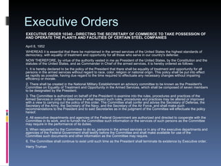Executive Orders EXECUTIVE ORDER 10340 - DIRECTING THE SECRETARY OF COMMERCE TO TAKE POSSESSION OF AND OPERATE THE PLANTS AND FACILITIES OF CERTAIN STEEL COMPANIES April 8, 1952  WHEREAS it is essential that there be maintained in the armed services of the United States the highest standards of democracy, with equality of treatment and opportunity for all those who serve in our country's defense: NOW THEREFORE, by virtue of the authority vested in me as President of the United States, by the Constitution and the statutes of the United States, and as Commander in Chief of the armed services, it is hereby ordered as follows: 1. It is hereby declared to be the policy of the President that there shall be equality of treatment and opportunity for all persons in the armed services without regard to race, color, religion or national origin. This policy shall be put into effect as rapidly as possible, having due regard to the time required to effectuate any necessary changes without impairing efficiency or morale. 2. There shall be created in the National Military Establishment an advisory committee to be known as the President's Committee on Equality of Treatment and Opportunity in the Armed Services, which shall be composed of seven members to be designated by the President. 3. The Committee is authorized on behalf of the President to examine into the rules, procedures and practices of the Armed Services in order to determine in what respect such rules, procedures and practices may be altered or improved with a view to carrying out the policy of this order. The Committee shall confer and advise the Secretary of Defense, the Secretary of the Army, the Secretary of the Navy, and the Secretary of the Air Force, and shall make such recommendations to the President and to said Secretaries as in the judgment of the Committee will effectuate the policy hereof. 4. All executive departments and agencies of the Federal Government are authorized and directed to cooperate with the Committee in its work, and to furnish the Committee such information or the services of such persons as the Committee may require in the performance of its duties. 5. When requested by the Committee to do so, persons in the armed services or in any of the executive departments and agencies of the Federal Government shall testify before the Committee and shall make available for use of the Committee such documents and other information as the Committee may require. 6. The Committee shall continue to exist until such time as the President shall terminate its existence by Executive order. Harry Truman 