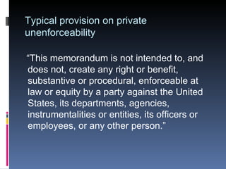 Typical provision on private unenforceability “This memorandum is not intended to, and does not, create any right or benefit, substantive or procedural, enforceable at law or equity by a party against the United States, its departments, agencies, instrumentalities or entities, its officers or employees, or any other person.” 