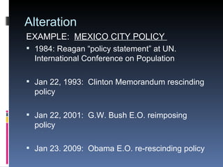 Alteration EXAMPLE:  MEXICO CITY POLICY  1984: Reagan “policy statement” at UN. International Conference on Population Jan 22, 1993:  Clinton Memorandum rescinding policy Jan 22, 2001:  G.W. Bush E.O. reimposing policy Jan 23. 2009:  Obama E.O. re-rescinding policy  