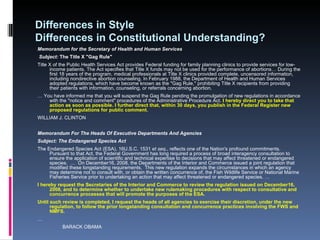Differences in Style  Differences in Constitutional Understanding? Memorandum for the Secretary of Health and Human Services Subject:  The Title X "Gag Rule"  Title X of the Public Health Services Act provides Federal funding for family planning clinics to provide services for low-income patients. The Act specifies that Title X funds may not be used for the performance of abortions… During the first 18 years of the program, medical professionals at Title X clinics provided complete, uncensored information, including nondirective abortion counseling. In February 1988, the Department of Health and Human Services adopted regulations, which have become known as the "Gag Rule," prohibiting Title X recipients from providing their patients with information, counseling, or referrals concerning abortion.  …  You have informed me that you will suspend the Gag Rule pending the promulgation of new regulations in accordance with the "notice and comment" procedures of the Administrative Procedure Act.  I hereby direct you to take that action as soon as possible. I further direct that, within 30 days, you publish in the Federal Register new proposed regulations for public comment.  WILLIAM J. CLINTON Memorandum For The Heads Of Executive Departments And Agencies  Subject: The Endangered Species Act The Endangered Species Act (ESA), 16U.S.C. 1531  et seq ., reflects one of the Nation's profound commitments. Pursuant to that Act, the Federal Government has long required a process of broad interagency consultation to ensure the application of scientific and technical expertise to decisions that may affect threatened or endangered species.  …  On December16, 2008, the Departments of the Interior and Commerce issued a joint regulation that modified these longstanding requirements.  This new regulation expands the circumstances in which an agency may determine not to consult with, or obtain the written concurrence of, the Fish Wildlife Service or National Marine Fisheries Service prior to undertaking an action that may affect threatened or endangered species. … I hereby request the Secretaries of the Interior and Commerce to review the regulation issued on December16, 2008, and to determine whether to undertake new rulemaking procedures with respect to consultative and concurrence processes that will promote the purposes of the ESA. Until such review is completed, I request the heads of all agencies to exercise their discretion, under the new regulation, to follow the prior longstanding consultation and concurrence practices involving the FWS and NMFS. …                     BARACK OBAMA 