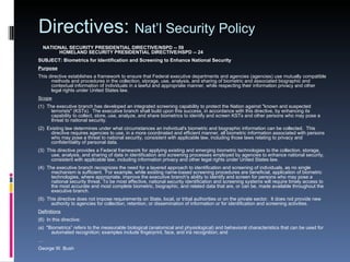 Directives:  Nat’l Security Policy       NATIONAL SECURITY PRESIDENTIAL DIRECTIVE/NSPD -- 59       HOMELAND SECURITY PRESIDENTIAL DIRECTIVE/HSPD -- 24  SUBJECT: Biometrics for Identification and Screening to Enhance National Security Purpose   This directive establishes a framework to ensure that Federal executive departments and agencies (agencies) use mutually compatible methods and procedures in the collection, storage, use, analysis, and sharing of biometric and associated biographic and contextual information of individuals in a lawful and appropriate manner, while respecting their information privacy and other legal rights under United States law. Scope   (1)  The executive branch has developed an integrated screening capability to protect the Nation against "known and suspected terrorists" (KSTs).  The executive branch shall build upon this success, in accordance with this directive, by enhancing its capability to collect, store, use, analyze, and share biometrics to identify and screen KSTs and other persons who may pose a threat to national security. (2)  Existing law determines under what circumstances an individual's biometric and biographic information can be collected.  This directive requires agencies to use, in a more coordinated and efficient manner, all biometric information associated with persons who may pose a threat to national security, consistent with applicable law, including those laws relating to privacy and confidentiality of personal data. (3)  This directive provides a Federal framework for applying existing and emerging biometric technologies to the collection, storage, use, analysis, and sharing of data in identification and screening processes employed by agencies to enhance national security, consistent with applicable law, including information privacy and other legal rights under United States law. (4)  The executive branch recognizes the need for a layered approach to identification and screening of individuals, as no single mechanism is sufficient.  For example, while existing name-based screening procedures are beneficial, application of biometric technologies, where appropriate, improve the executive branch's ability to identify and screen for persons who may pose a national security threat. To be most effective, national security identification and screening systems will require timely access to the most accurate and most complete biometric, biographic, and related data that are, or can be, made available throughout the executive branch. (5)  This directive does not impose requirements on State, local, or tribal authorities or on the private sector.  It does not provide new authority to agencies for collection, retention, or dissemination of information or for identification and screening activities. Definitions   (6)  In this directive: ( a)  "Biometrics” refers to the measurable biological (anatomical and physiological) and behavioral characteristics that can be used for automated recognition; examples include fingerprint, face, and iris recognition; and … George W. Bush 