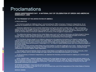 Proclamations GREEK INDEPENDENCE DAY:  A NATIONAL DAY OF CELEBRATION OF GREEK AND AMERICAN DEMOCRACY, 2009 BY THE PRESIDENT OF THE UNITED STATES OF AMERICA A PROCLAMATION      The American people join Hellenes today in commemorating the 188th anniversary of Greece's independence. As we celebrate the establishment of the Hellenic Republic, we honor the historic contributions of Greeks and Greek-Americans.        Americans celebrated the cause of Greek independence during the new nation's earliest years.  In 1824, summarizing support for the Greek struggle among the American people, then-Representative Henry Clay declared, "That it is felt with the deepest intensity, expressed in almost every possible form, and that it increases with every new day and passing hour." His words are echoed today as Americans celebrate the anniversary of this struggle for independence.        The relationship between Greece and the United States owes much to the vision of democracy and liberty forged in Greece.  In constructing a modern democratic framework, our Nation's founders drew upon the immutable principles of the ancient Greeks.  All who cherish the ideal of democratic governance are beneficiaries of the Greek legacy.        From the literary classics taught in our children's classrooms to the gleaming monuments of our Nation's capital, Greek cultural traditions have also found a home in the United States. In classrooms across the country, many of our students still immerse themselves in the epics of Homer, the dramas of Sophocles, and the philosophical innovations of Plato and Aristotle. Among the Greek-influenced structures in Washington, D.C., our Nation's Capitol Building draws upon the architectural legacy of the ancient Greeks. In recent history, Greece and the United States have stood together to meet the challenges of our times.  Greeks and Americans fought for common causes over the course of the 20th century and continue to collaborate in this century, including through membership in the North Atlantic Treaty Organization.        The strength of the bond between Greece and the United States is exemplified by the Greek-American community, which enriches our Nation with its cultural heritage and helps maintain the living relationship between our countries.            On the anniversary of Greece's independence, we celebrate this friendship and look forward to realizing our common goals and aspirations.        NOW, THEREFORE, I, BARACK OBAMA, President of the United States of America, by virtue of the authority vested in me by the Constitution and laws of the United States, do hereby proclaim March 25, 2009, as "Greek Independence Day: A National Day of Celebration of Greek and American Democracy." I call upon the people of the United States to observe this day with appropriate ceremonies and activities.   IN WITNESS WHEREOF, I have hereunto set my hand this  twenty-fourth day of March, in the year of our Lord two thousand nine, and of the Independence of the United States of America the two hundred and thirty-third. BARACK OBAMA 
