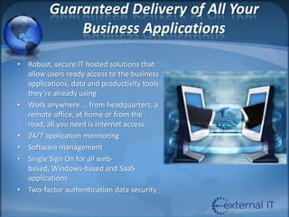 Guaranteed Delivery of All Your Business ApplicationsRobust, secure IT hosted solutions that allow users ready access to the business applications, data and productivity tools they’re already using Work anywhere ... from headquarters, a remote office, at home or from the road, all you need is Internet access24/7 application monitoringSoftware managementSingle Sign On for all web-based, Windows-based and SaaS applicationsTwo-factor authentication data security