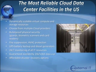 The Most Reliable Cloud Data Center Facilities in the USDynamically scalable virtual compute and storage resourcesChoose from multiple Cloud providersBulletproof physical security (guards, biometric scanners and card readers)Fire suppression, HVAC protectionUPS battery backup and diesel generators24/7 monitoring of all IT resourcesGuaranteed availability 24x7x365 days a yrAffordable disaster recovery options