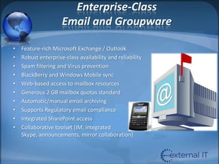 Enterprise-Class Email and GroupwareFeature-rich Microsoft Exchange / OutlookRobust enterprise-class availability and reliabilitySpam filtering and Virus preventionBlackBerry and Windows Mobile syncWeb-based access to mailbox resourcesGenerous 2 GB mailbox quotas standardAutomatic/manual email archivingSupports Regulatory email complianceIntegrated SharePoint accessCollaborative toolset (IM, integrated Skype, announcements, mirror collaboration)
