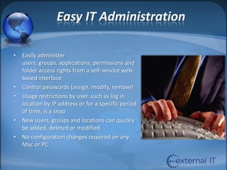 Easy IT AdministrationEasily administer users, groups, applications, permissions and folder access rights from a self-service web-based interfaceControl passwords (assign, modify, remove)Usage restrictions by user, such as log in location by IP address or for a specific period of time, is a snapNew users, groups and locations can quickly be added, deleted or modifiedNo configuration changes required on any Mac or PC 