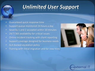 Unlimited User SupportGuaranteed quick response timeSupport queue monitored 24 hours a daySeverity 1 and 2 accepted within 10 minutes24/7/365 availability for critical issuesOnline Incident tracking with client reportingSupport coverage designed for business needsSLA-backed escalation policyTraining with initial migration and for new hires