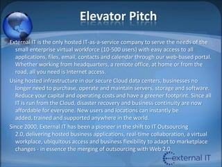 Elevator PitchExternal IT is the only hosted IT-as-a-service company to serve the needs of the small enterprise virtual workforce (10-500 users) with easy access to all applications, files, email, contacts and calendar through our web-based portal. Whether working from headquarters, a remote office, at home or from the road, all you need is Internet access.Using hosted infrastructure in our secure Cloud data centers, businesses no longer need to purchase, operate and maintain servers, storage and software. Reduce your capital and operating costs and have a greener footprint. Since all IT is run from the Cloud, disaster recovery and business continuity are now affordable for everyone. New users and locations can instantly be added, trained and supported anywhere in the world. Since 2000, External IT has been a pioneer in the shift to IT Outsourcing 2.0, delivering hosted business applications, real-time collaboration, a virtual workplace, ubiquitous access and business flexibility to adapt to marketplace changes - in essence the merging of outsourcing with Web 2.0.