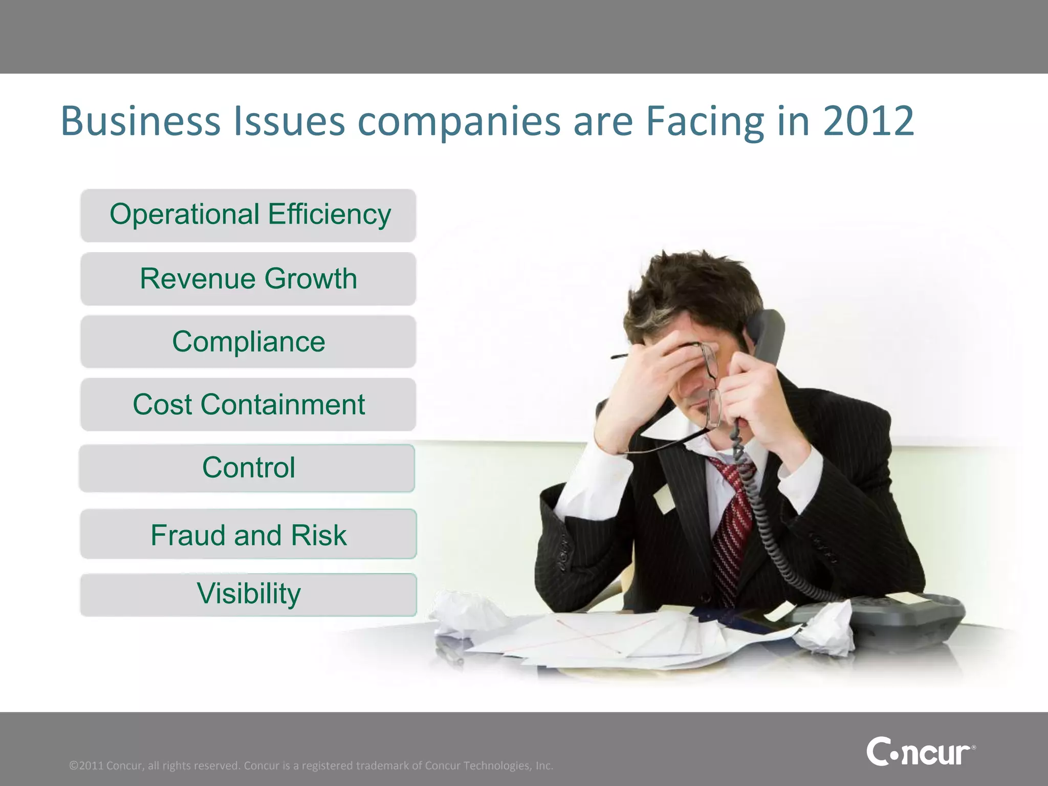 Business Issues companies are Facing in 2012
        Operational Efficiency

              Revenue Growth

                    Compliance

            Cost Containment

                          Control

                Fraud and Risk
                         Visibility




©2011 Concur, all rights reserved. Concur is a registered trademark of Concur Technologies, Inc.
 